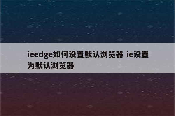 ieedge如何设置默认浏览器 ie设置为默认浏览器