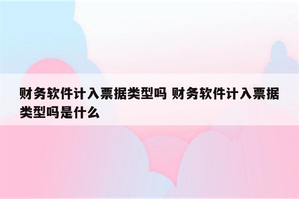 财务软件计入票据类型吗 财务软件计入票据类型吗是什么