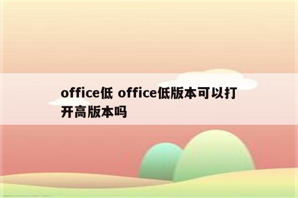 office低 office低版本可以打开高版本吗