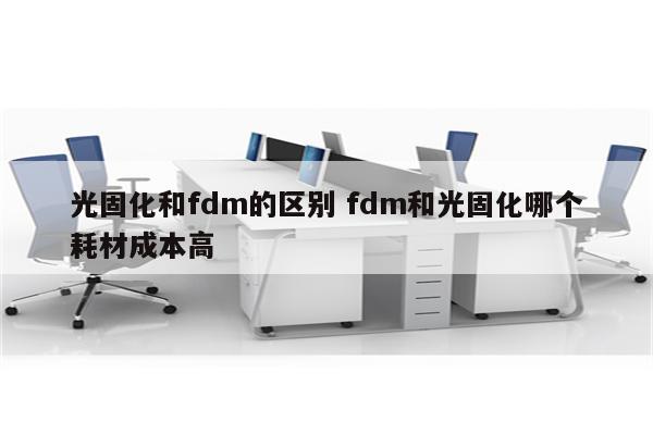 光固化和fdm的区别 fdm和光固化哪个耗材成本高