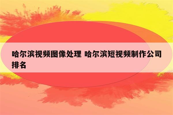 哈尔滨视频图像处理 哈尔滨短视频制作公司排名