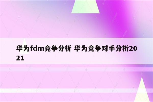 华为fdm竞争分析 华为竞争对手分析2021