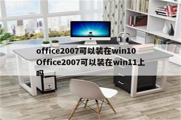 office2007可以装在win10 Office2007可以装在win11上吗