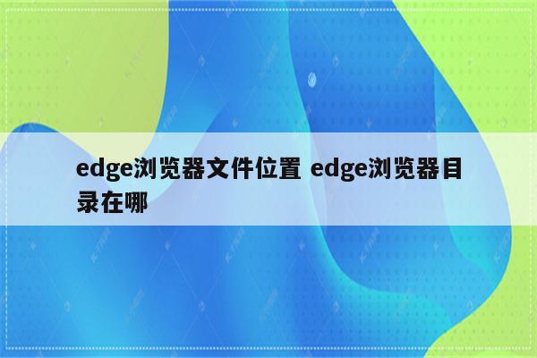 edge浏览器文件位置 edge浏览器目录在哪