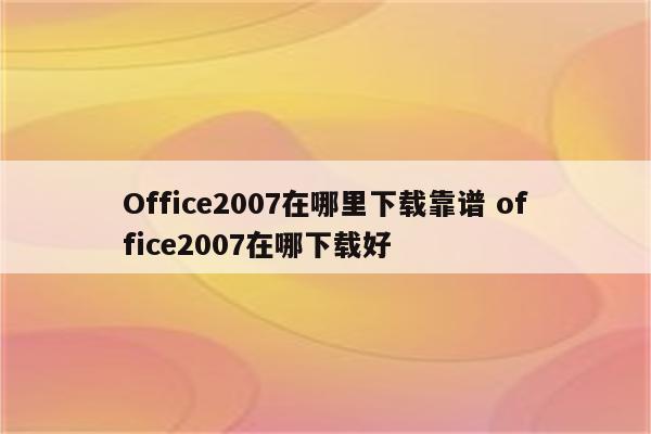 Office2007在哪里下载靠谱 office2007在哪下载好