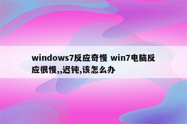 windows7反应奇慢 win7电脑反应很慢,,迟钝,该怎么办