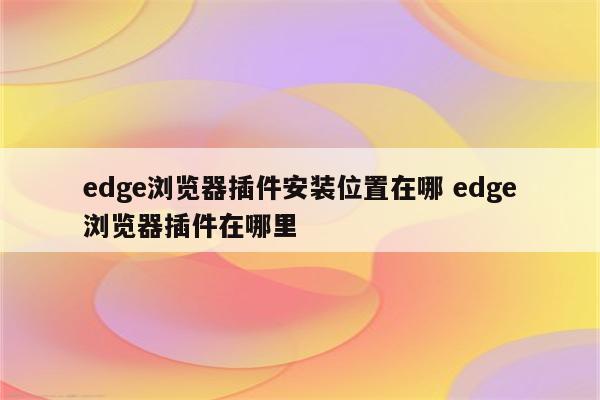 edge浏览器插件安装位置在哪 edge浏览器插件在哪里