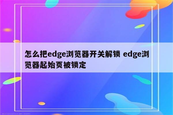 怎么把edge浏览器开关解锁 edge浏览器起始页被锁定