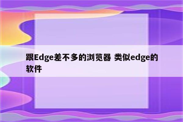 跟Edge差不多的浏览器 类似edge的软件