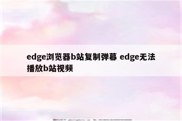 edge浏览器b站复制弹幕 edge无法播放b站视频