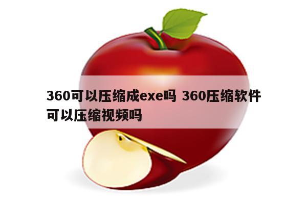 360可以压缩成exe吗 360压缩软件可以压缩视频吗