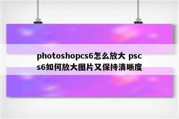 photoshopcs6怎么放大 pscs6如何放大图片又保持清晰度