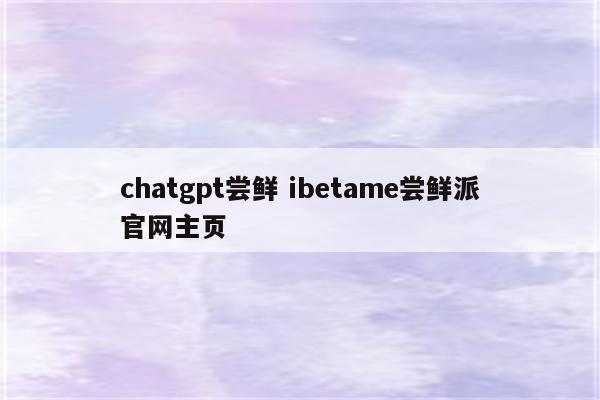 chatgpt尝鲜 ibetame尝鲜派官网主页