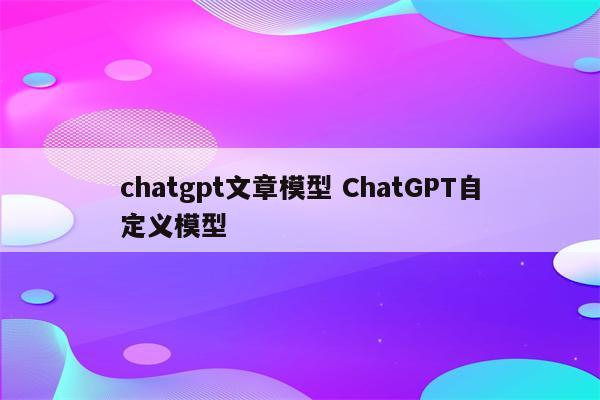 chatgpt文章模型 ChatGPT自定义模型