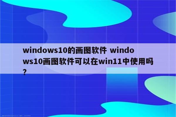 windows10的画图软件 windows10画图软件可以在win11中使用吗?