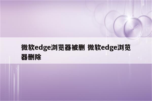 微软edge浏览器被删 微软edge浏览器删除