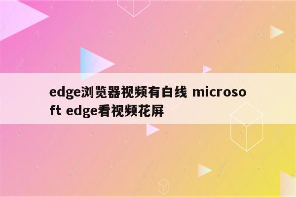 edge浏览器视频有白线 microsoft edge看视频花屏