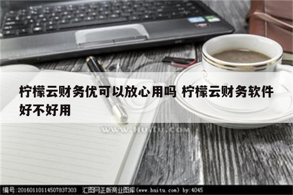 柠檬云财务优可以放心用吗 柠檬云财务软件好不好用