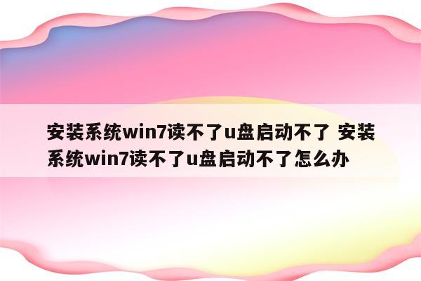 安装系统win7读不了u盘启动不了 安装系统win7读不了u盘启动不了怎么办