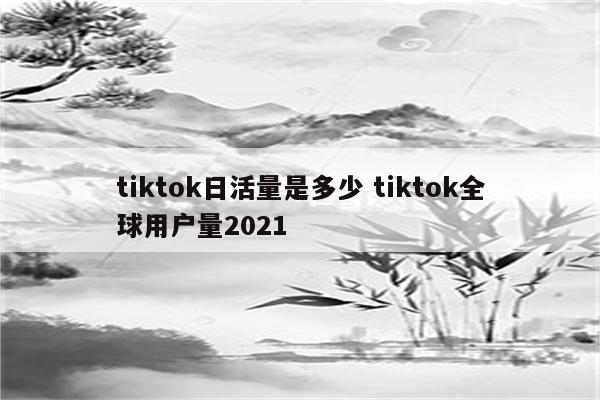 tiktok日活量是多少 tiktok全球用户量2021