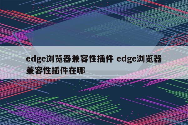 edge浏览器兼容性插件 edge浏览器兼容性插件在哪