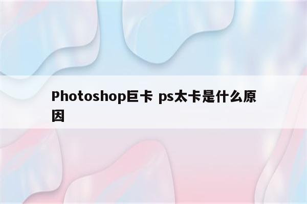 Photoshop巨卡 ps太卡是什么原因