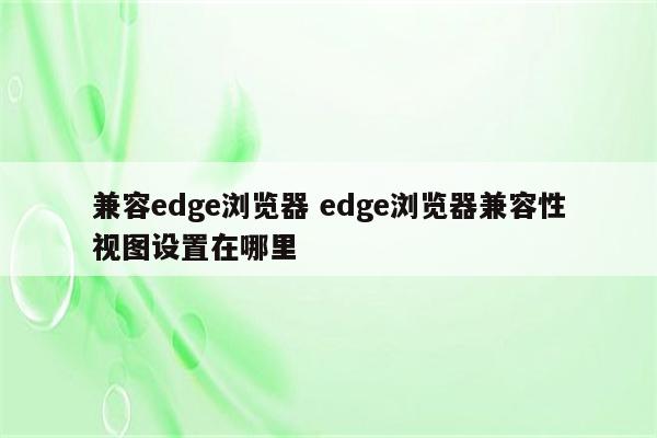 兼容edge浏览器 edge浏览器兼容性视图设置在哪里