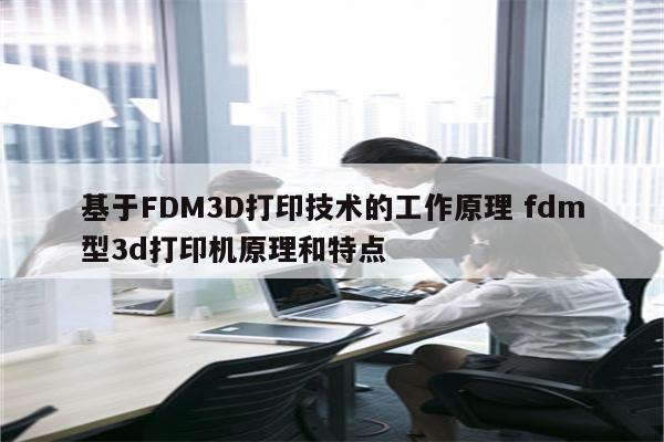 基于FDM3D打印技术的工作原理 fdm型3d打印机原理和特点