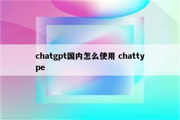 chatgpt国内怎么使用 chattype