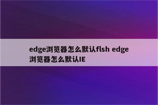 edge浏览器怎么默认flsh edge浏览器怎么默认IE