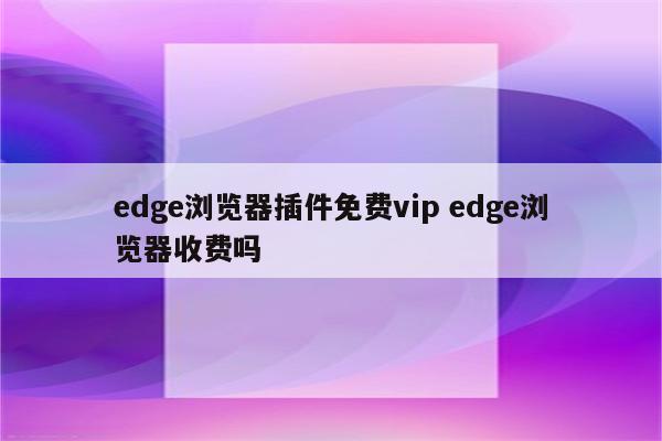 edge浏览器插件免费vip edge浏览器收费吗