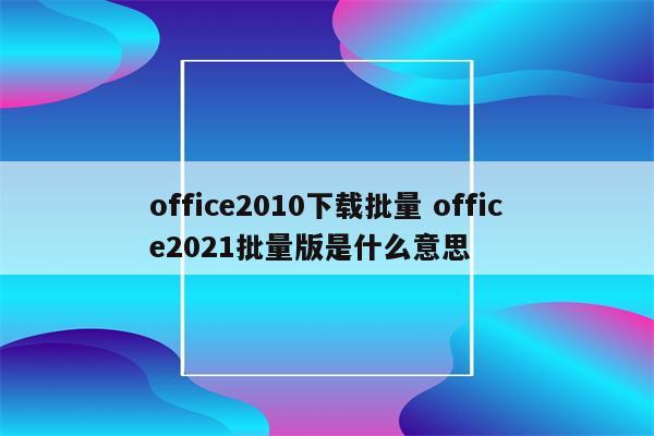 office2010下载批量 office2021批量版是什么意思