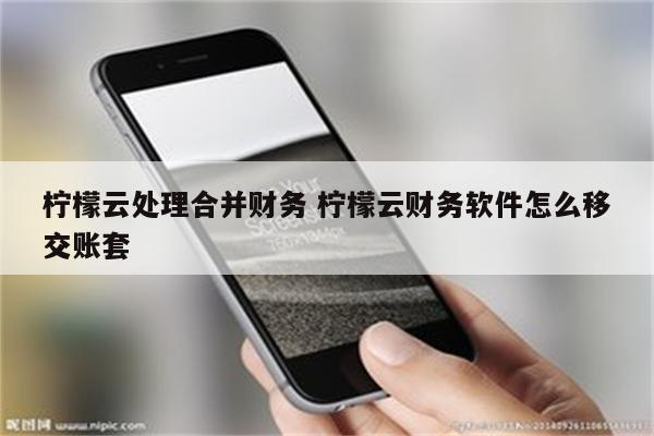 柠檬云处理合并财务 柠檬云财务软件怎么移交账套