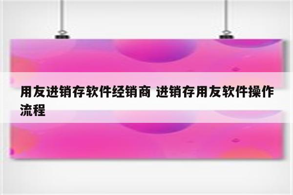 用友进销存软件经销商 进销存用友软件操作流程