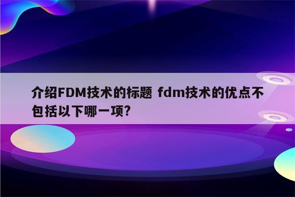 介绍FDM技术的标题 fdm技术的优点不包括以下哪一项?