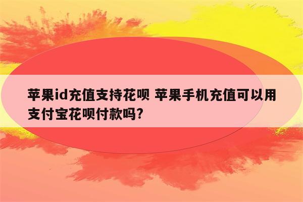 苹果id充值支持花呗 苹果手机充值可以用支付宝花呗付款吗?