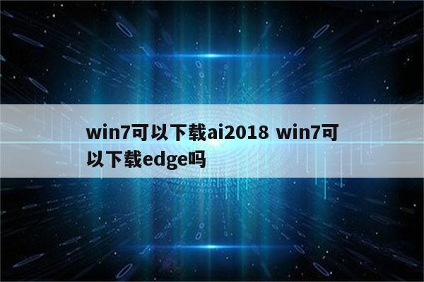 win7可以下载ai2018 win7可以下载edge吗