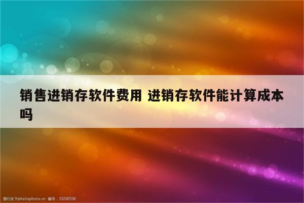 销售进销存软件费用 进销存软件能计算成本吗