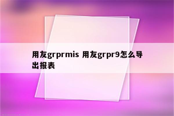 用友grprmis 用友grpr9怎么导出报表