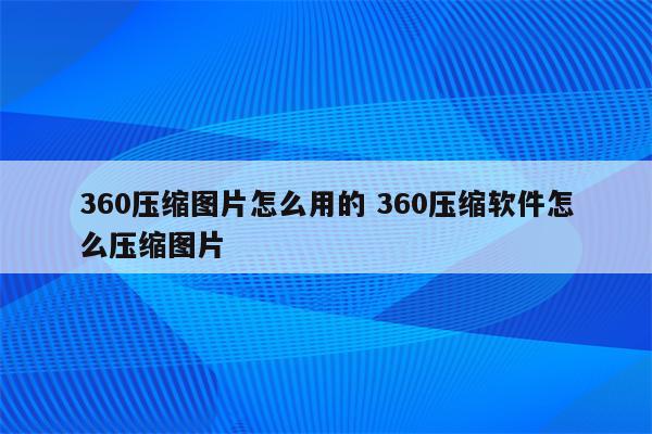 360压缩图片怎么用的 360压缩软件怎么压缩图片