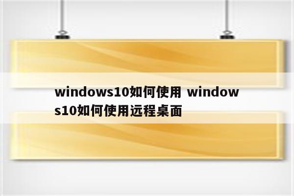 windows10如何使用 windows10如何使用远程桌面