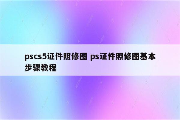 pscs5证件照修图 ps证件照修图基本步骤教程