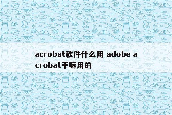 acrobat软件什么用 adobe acrobat干嘛用的