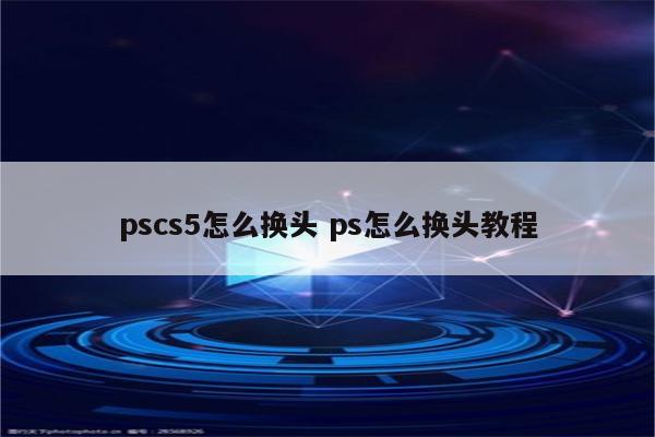 pscs5怎么换头 ps怎么换头教程