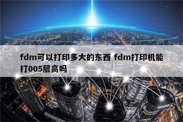 fdm可以打印多大的东西 fdm打印机能打005层高吗