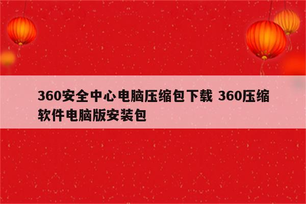 360安全中心电脑压缩包下载 360压缩软件电脑版安装包