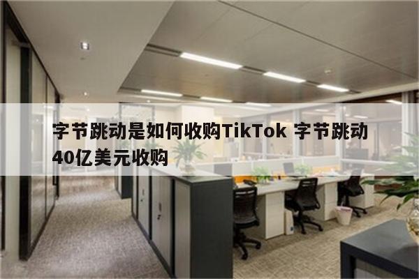 字节跳动是如何收购TikTok 字节跳动40亿美元收购