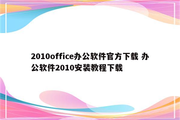 2010office办公软件官方下载 办公软件2010安装教程下载