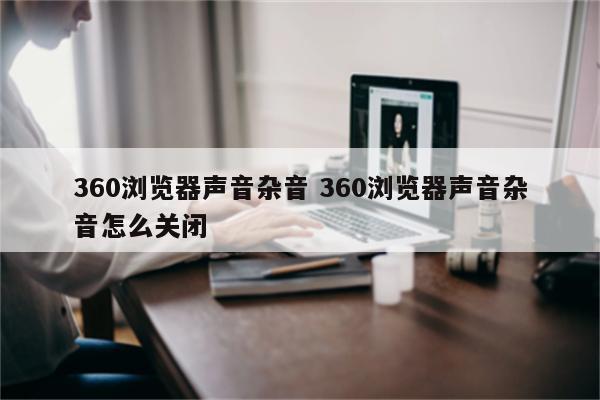 360浏览器声音杂音 360浏览器声音杂音怎么关闭