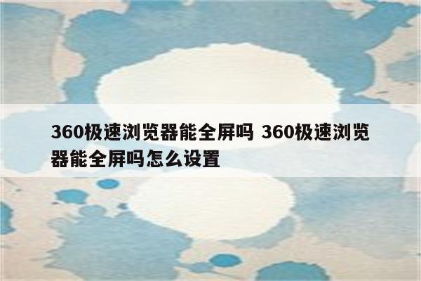 360极速浏览器能全屏吗 360极速浏览器能全屏吗怎么设置